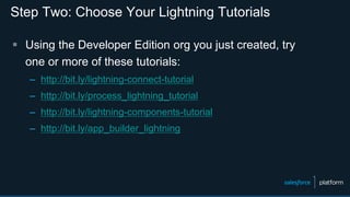 Step Two: Choose Your Lightning Tutorials
 Using the Developer Edition org you just created, try
one or more of these tutorials:
– http://bit.ly/lightning-connect-tutorial
– http://bit.ly/process_lightning_tutorial
– http://bit.ly/lightning-components-tutorial
– http://bit.ly/app_builder_lightning
 
