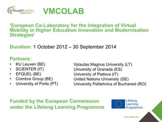 VMCOLAB
‘European Co-Laboratory for the Integration of Virtual
Mobility in Higher Education Innovation and Modernisation
Strategies’
Duration: 1 October 2012 – 30 September 2014
Partners:
•
•
•
•
•

KU Leuven (BE)
SCIENTER (IT)
EFQUEL (BE)
Coimbra Group (BE)
University of Porto (PT)

Vytautas Magnus University (LT)
University of Granada (ES)
University of Padova (IT)
United Nations University (DE)
University Politehnica of Bucharest (RO)

Funded by the European Commission
under the Lifelong Learning Programme
vmcolab.eu

 
