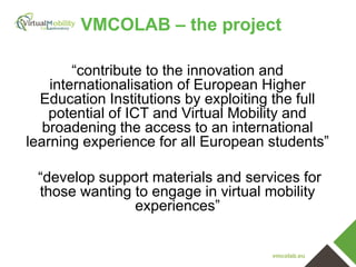 VMCOLAB – the project
“contribute to the innovation and
internationalisation of European Higher
Education Institutions by exploiting the full
potential of ICT and Virtual Mobility and
broadening the access to an international
learning experience for all European students”
“develop support materials and services for
those wanting to engage in virtual mobility
experiences”

vmcolab.eu

 