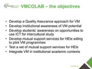VMCOLAB – the objectives
• Develop a Quality Assurance approach for VM
• Develop institutional awareness of VM potential
• Develop students’ awareness on opportunities to
use ICT for intercultural study
• Develop mutual support services for HEIs willing
to pilot VM programmes
• Test a set of mutual support services for HEIs
• Integrate VM in institutional academic contexts

vmcolab.eu

 