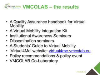 VMCOLAB – the results
• A Quality Assurance handbook for Virtual
Mobility
• A Virtual Mobility Integration Kit
• Institutional Awareness Seminars
• Dissemination seminars
• A Students’ Guide to Virtual Mobility
• ‘Virtual4Me’ website: virtual4me.vmcolab.eu
• Policy recommendations & policy event
• VMCOLAB Co-Laboratory
vmcolab.eu

 
