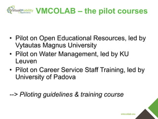 VMCOLAB – the pilot courses
• Pilot on Open Educational Resources, led by
Vytautas Magnus University
• Pilot on Water Management, led by KU
Leuven
• Pilot on Career Service Staff Training, led by
University of Padova
--> Piloting guidelines & training course
vmcolab.eu

 