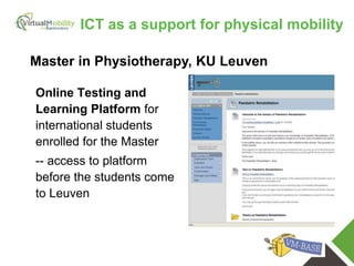 vmcolab.eu
Online Testing and
Learning Platform for
international students
enrolled for the Master
-- access to platform
before the students come
to Leuven
Master in Physiotherapy, KU Leuven
ICT as a support for physical mobility
 