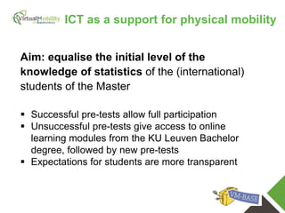 vmcolab.eu
Aim: equalise the initial level of the
knowledge of statistics of the (international)
students of the Master
 Successful pre-tests allow full participation
 Unsuccessful pre-tests give access to online
learning modules from the KU Leuven Bachelor
degree, followed by new pre-tests
 Expectations for students are more transparent
ICT as a support for physical mobility
 