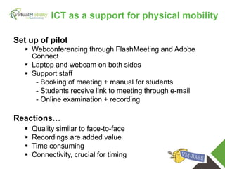 vmcolab.eu
Set up of pilot
 Webconferencing through FlashMeeting and Adobe
Connect
 Laptop and webcam on both sides
 Support staff
- Booking of meeting + manual for students
- Students receive link to meeting through e-mail
- Online examination + recording
Reactions…
 Quality similar to face-to-face
 Recordings are added value
 Time consuming
 Connectivity, crucial for timing
ICT as a support for physical mobility
 