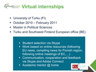 vmcolab.eu
 University of Turku (FI)
 October 2010 – February 2011
 Master in Political Sciences
 Turku and Southwest Finland European office (BE)
 Student selection via Skype
 Work based on online resources (following
EU news, compiling news for Finnish region,
following online meetings of EC,…)
 Communication, cooperation and feedback
via Skype and Adobe Connect
 Academic mentor @ home
Virtual internships
 