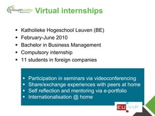 vmcolab.eu
 Katholieke Hogeschool Leuven (BE)
 February-June 2010
 Bachelor in Business Management
 Compulsory internship
 11 students in foreign companies
 Participation in seminars via videoconferencing
 Share/exchange experiences with peers at home
 Self reflection and mentoring via e-portfolio
 Internationalisation @ home
Virtual internships
 