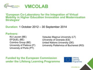 vmcolab.eu
VMCOLAB
‘European Co-Laboratory for the Integration of Virtual
Mobility in Higher Education Innovation and Modernisation
Strategies’
Duration: 1 October 2012 – 30 September 2014
Partners:
KU Leuven (BE)
EFQUEL (BE)
Coimbra Group (BE)
University of Padova (IT)
University of Porto (PT)
Vytautas Magnus University (LT)
University of Granada (ES)
United Nations University (DE)
University Politehnica of Bucharest (RO)
Funded by the European Commission
under the Lifelong Learning Programme
 