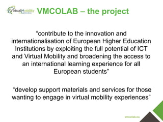 vmcolab.eu
VMCOLAB – the project
“contribute to the innovation and
internationalisation of European Higher Education
Institutions by exploiting the full potential of ICT
and Virtual Mobility and broadening the access to
an international learning experience for all
European students”
“develop support materials and services for those
wanting to engage in virtual mobility experiences”
 
