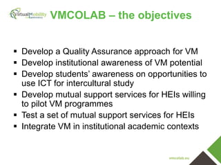 vmcolab.eu
VMCOLAB – the objectives
 Develop a Quality Assurance approach for VM
 Develop institutional awareness of VM potential
 Develop students’ awareness on opportunities to
use ICT for intercultural study
 Develop mutual support services for HEIs willing
to pilot VM programmes
 Test a set of mutual support services for HEIs
 Integrate VM in institutional academic contexts
 