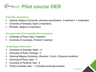 vmcolab.eu
Pilot course OER
From the consortium
 Vytautas Magnus University, Lithuania (coordination, 3 teachers + 1 moderator)
 University of Granada, Spain (3 teachers)
 EFQUEL, Belgium (2 teachers)
Co-organisers from outside the consortium
 University of Pavia, Italy (1 teacher)
 University of Jyvaskyla, Finland (1 teacher)
18 participants/learners
 University of Granada, Spain - 3
 University of Porto, Portugal - 3
 Vytautas Magnus University, Lithuania - 6 (incl. 2 Erasmus students)
 University of Pavia, Italy - 3
 University of Florence, Italy - 2
 Trento University, Italy – 1 (Chinese exchange student)
 