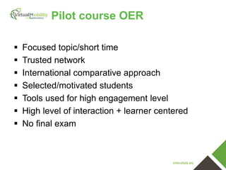 vmcolab.eu
Pilot course OER
 Focused topic/short time
 Trusted network
 International comparative approach
 Selected/motivated students
 Tools used for high engagement level
 High level of interaction + learner centered
 No final exam
 