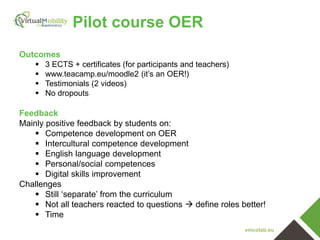 vmcolab.eu
Pilot course OER
Outcomes
 3 ECTS + certificates (for participants and teachers)
 www.teacamp.eu/moodle2 (it’s an OER!)
 Testimonials (2 videos)
 No dropouts
Feedback
Mainly positive feedback by students on:
 Competence development on OER
 Intercultural competence development
 English language development
 Personal/social competences
 Digital skills improvement
Challenges
 Still ‘separate’ from the curriculum
 Not all teachers reacted to questions  define roles better!
 Time
 