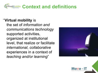 vmcolab.eu
Context and definitions
‘‘Virtual mobility is
the set of information and
communications technology
supported activities,
organized at institutional
level, that realize or facilitate
international, collaborative
experiences in a context of
teaching and/or learning”
 