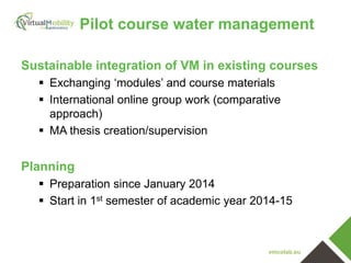 vmcolab.eu
Sustainable integration of VM in existing courses
 Exchanging ‘modules’ and course materials
 International online group work (comparative
approach)
 MA thesis creation/supervision
Planning
 Preparation since January 2014
 Start in 1st semester of academic year 2014-15
Pilot course water management
 
