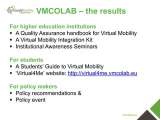 vmcolab.eu
VMCOLAB – the results
For higher education institutions
 A Quality Assurance handbook for Virtual Mobility
 A Virtual Mobility Integration Kit
 Institutional Awareness Seminars
For students
 A Students’ Guide to Virtual Mobility
 ‘Virtual4Me’ website: http://virtual4me.vmcolab.eu
For policy makers
 Policy recommendations &
 Policy event
 