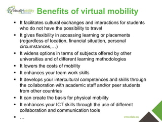 vmcolab.eu
 It facilitates cultural exchanges and interactions for students
who do not have the possibility to travel
 It gives flexibility in accessing learning or placements
(regardless of location, financial situation, personal
circumstances,…)
 It widens options in terms of subjects offered by other
universities and of different learning methodologies
 It lowers the costs of mobility
 It enhances your team work skills
 It develops your intercultural competences and skills through
the collaboration with academic staff and/or peer students
from other countries
 It can create the basis for physical mobility
 It enhances your ICT skills through the use of different
collaboration and communication tools
 …
Benefits of virtual mobility
 