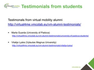 vmcolab.eu
Testimonals from virtual mobility alumni
http://virtual4me.vmcolab.eu/vm-alumni-testimonials/
 Marta Guarda (University of Padova)
http://virtual4me.vmcolab.eu/vm-alumni-testimonials/university-of-padova-students/
 Vitalija Lyska (Vytautas Magnus University)
http://virtual4me.vmcolab.eu/vm-alumni-testimonials/vitalija-lyska/
Testimonials from students
 