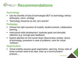 vmcolab.eu
Technology
 Use the benefits of tools & technologies BUT no technology without
philosophy, vision, strategy
 Technology should be an aid, not a barrier!
Pedagogy
 Choose the right scenario’s & models: student-centred, collaborative
learning,…
 Intercultural skills development: explicate goals and stimulate
reflection (e.g. through peer feedback)
 Explicit attention for the human factor (face-to-face contact, choice
of technology, procedure in case of problems, room for virtual
‘chitchat’)
Organisation
 Virtual mobility requires good organisation, planning, timing: roles of
those involved need to be clear, draw up a communication
protocol,…
Recommendations
 
