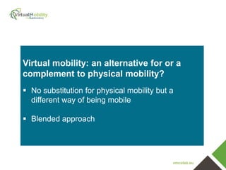 vmcolab.eu
Virtual mobility: an alternative for or a
complement to physical mobility?
 No substitution for physical mobility but a
different way of being mobile
 Blended approach
 