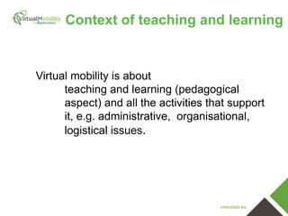 vmcolab.eu
Virtual mobility is about
teaching and learning (pedagogical
aspect) and all the activities that support
it, e.g. administrative, organisational,
logistical issues.
Context of teaching and learning
 