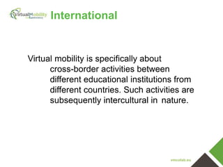vmcolab.eu
Virtual mobility is specifically about
cross-border activities between
different educational institutions from
different countries. Such activities are
subsequently intercultural in nature.
International
 