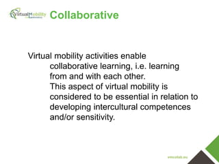 vmcolab.eu
Collaborative
Virtual mobility activities enable
collaborative learning, i.e. learning
from and with each other.
This aspect of virtual mobility is
considered to be essential in relation to
developing intercultural competences
and/or sensitivity.
 