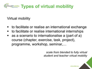 vmcolab.eu
Virtual mobility
 to facilitate or realise an international exchange
 to facilitate or realise international internships
 as a scenario to internationalise a (part of a)
course (chapter, exercise, task, project),
programme, workshop, seminar,…
scale from blended to fully virtual
student and teacher virtual mobility
Types of virtual mobility
 