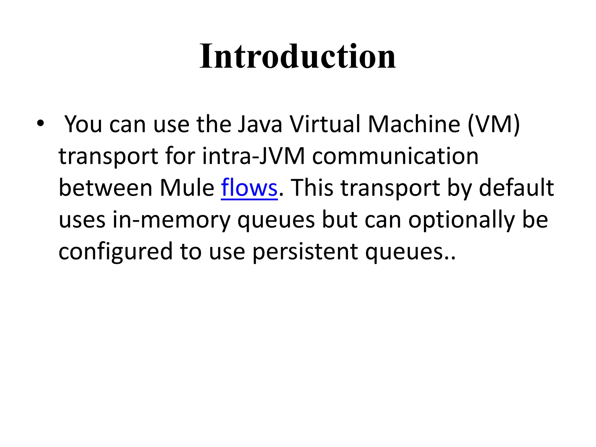 Introduction
• You can use the Java Virtual Machine (VM)
transport for intra-JVM communication
between Mule flows. This transport by default
uses in-memory queues but can optionally be
configured to use persistent queues..
 