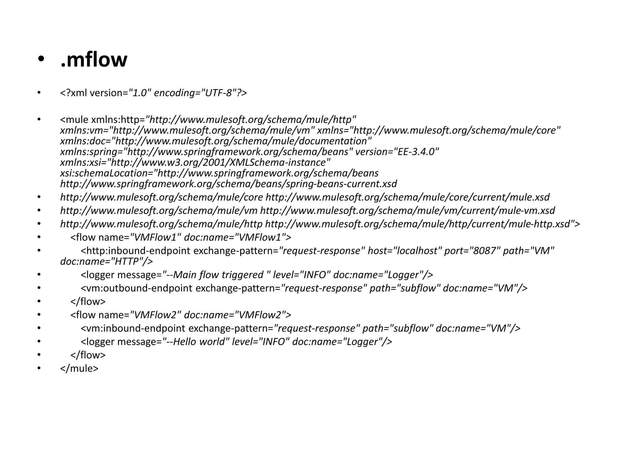 • .mflow
• <?xml version="1.0" encoding="UTF-8"?>
• <mule xmlns:http="http://www.mulesoft.org/schema/mule/http"
xmlns:vm="http://www.mulesoft.org/schema/mule/vm" xmlns="http://www.mulesoft.org/schema/mule/core"
xmlns:doc="http://www.mulesoft.org/schema/mule/documentation"
xmlns:spring="http://www.springframework.org/schema/beans" version="EE-3.4.0"
xmlns:xsi="http://www.w3.org/2001/XMLSchema-instance"
xsi:schemaLocation="http://www.springframework.org/schema/beans
http://www.springframework.org/schema/beans/spring-beans-current.xsd
• http://www.mulesoft.org/schema/mule/core http://www.mulesoft.org/schema/mule/core/current/mule.xsd
• http://www.mulesoft.org/schema/mule/vm http://www.mulesoft.org/schema/mule/vm/current/mule-vm.xsd
• http://www.mulesoft.org/schema/mule/http http://www.mulesoft.org/schema/mule/http/current/mule-http.xsd">
• <flow name="VMFlow1" doc:name="VMFlow1">
• <http:inbound-endpoint exchange-pattern="request-response" host="localhost" port="8087" path="VM"
doc:name="HTTP"/>
• <logger message="--Main flow triggered " level="INFO" doc:name="Logger"/>
• <vm:outbound-endpoint exchange-pattern="request-response" path="subflow" doc:name="VM"/>
• </flow>
• <flow name="VMFlow2" doc:name="VMFlow2">
• <vm:inbound-endpoint exchange-pattern="request-response" path="subflow" doc:name="VM"/>
• <logger message="--Hello world" level="INFO" doc:name="Logger"/>
• </flow>
• </mule>
 
