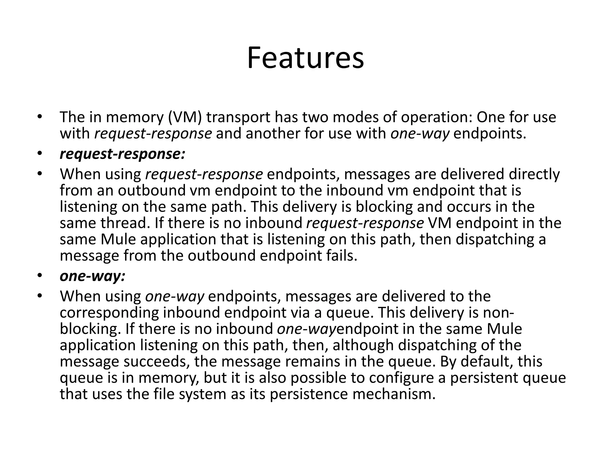 Features
• The in memory (VM) transport has two modes of operation: One for use
with request-response and another for use with one-way endpoints.
• request-response:
• When using request-response endpoints, messages are delivered directly
from an outbound vm endpoint to the inbound vm endpoint that is
listening on the same path. This delivery is blocking and occurs in the
same thread. If there is no inbound request-response VM endpoint in the
same Mule application that is listening on this path, then dispatching a
message from the outbound endpoint fails.
• one-way:
• When using one-way endpoints, messages are delivered to the
corresponding inbound endpoint via a queue. This delivery is non-
blocking. If there is no inbound one-wayendpoint in the same Mule
application listening on this path, then, although dispatching of the
message succeeds, the message remains in the queue. By default, this
queue is in memory, but it is also possible to configure a persistent queue
that uses the file system as its persistence mechanism.
 