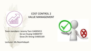 COST CONTROL 2
VALUE MANAGEMENT
Team members: Jeremy Tsen I14005015
Ee Jun Huang I14004797
Seow Zhi Sheng I14005169
Lecturer: Ms Noorhidayah
 