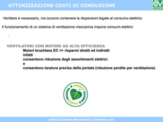 VENTILAZIONE MECCANICA CONTROLLATA
OTTIMIZZAZIONE COSTI DI CONDUZIONE
VENTILATORI CON MOTORI AD ALTA EFFICIENZA
Motori brushless EC => risparmi diretti ed indiretti
infatti
consentono riduzione degli assorbimenti elettrici
e
consentono taratura precisa della portata (riduzione perdite per ventilazione)
Ventilare è necessario, ma occorre contenere le dispersioni legate al consumo elettrico
Il funzionamento di un sistema di ventilazione meccanica impone consumi elettrici
.
 