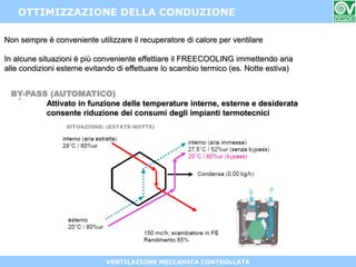 VENTILAZIONE MECCANICA CONTROLLATA
OTTIMIZZAZIONE DELLA CONDUZIONE
BY-PASS (AUTOMATICO)
Attivato in funzione delle temperature interne, esterne e desiderata
consente riduzione dei consumi degli impianti termotecnici
Non sempre è conveniente utilizzare il recuperatore di calore per ventilare
In alcune situazioni è più conveniente effettiare il FREECOOLING immettendo aria
alle condizioni esterne evitando di effettuare lo scambio termico (es. Notte estiva)
.
 