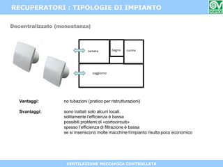 VENTILAZIONE MECCANICA CONTROLLATA
RECUPERATORI : TIPOLOGIE DI IMPIANTO
Decentralizzato (monostanza)
Vantaggi: no tubazioni (pratico per ristrutturazioni)
Svantaggi: sono trattati solo alcuni locali.
solitamente l’efficienza è bassa
possibili problemi di «cortocircuiti»
spesso l’efficienza di filtrazione è bassa
se si inseriscono molte macchine l’impianto risulta poco economico
 