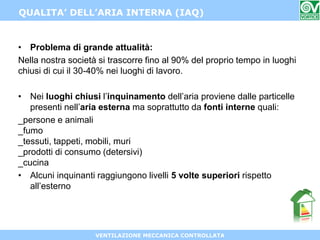 VENTILAZIONE MECCANICA CONTROLLATA
QUALITA’ DELL’ARIA INTERNA (IAQ)
• Problema di grande attualità:
Nella nostra società si trascorre fino al 90% del proprio tempo in luoghi
chiusi di cui il 30-40% nei luoghi di lavoro.
• Nei luoghi chiusi l’inquinamento dell’aria proviene dalle particelle
presenti nell’aria esterna ma soprattutto da fonti interne quali:
_persone e animali
_fumo
_tessuti, tappeti, mobili, muri
_prodotti di consumo (detersivi)
_cucina
• Alcuni inquinanti raggiungono livelli 5 volte superiori rispetto
all’esterno
 