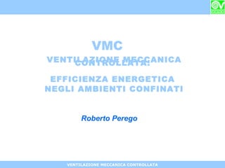 VENTILAZIONE MECCANICA CONTROLLATA
VENTILAZIONE MECCANICACONTROLLATA:
EFFICIENZA ENERGETICA
NEGLI AMBIENTI CONFINATI
VMC
Roberto Perego
 