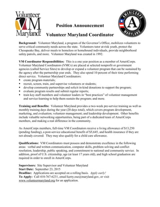 Position Announcement
Volunteer Maryland Coordinator
Background: Volunteer Maryland, a program of the Governor’s Office, mobilizes volunteers to
serve critical community needs across the state. Volunteers tutor at-risk youth, protect the
Chesapeake Bay, deliver meals to homeless or homebound individuals, provide neighborhood
safety patrols, and more. Volunteer Maryland was created in 1992.
VM Coordinator Responsibilities: This is a one year position as a member of AmeriCorps.
Volunteer Maryland Coordinators (VMCs) are placed at selected nonprofit or government
agencies (called Service Sites) to develop or expand a volunteer program that can be sustained by
the agency after the partnership year ends. They also spend 10 percent of their time performing
direct service. Volunteer Maryland Coordinators:
 create program materials;
 recruit, screen, train, and supervise volunteers or students;
 develop community partnerships and solicit in-kind donations to support the program;
 evaluate program results and submit regular reports;
 train key staff members and volunteer leaders in “best practices” of volunteer management
and service-learning to help them sustain the program; and more.
Training and Benefits: Volunteer Maryland provides a two-week pre-service training as well as
monthly training days during the year (20 days total), which covers program development,
marketing, and evaluation; volunteer management; and leadership development. Other benefits
include valuable networking opportunities, being part of a dedicated team of AmeriCorps
members, and making a real difference in the community.
As AmeriCorps members, full-time VM Coordinators receive a living allowance of $13,250
(pending funding), a post-service educational benefit of $5,645, and health insurance if they are
not already covered. They may also qualify for a child care allowance.
Qualifications: VM Coordinators must possess and demonstrate excellence in the following
areas: verbal and written communication, computer skills, problem solving and conflict
resolution, leadership, public speaking, and commitment to national and community service. In
addition, proof of U.S. citizenship, age (at least 17 years old), and high school graduation are
required in order to enroll in AmeriCorps.
Supervisors: Site Supervisor and Volunteer Maryland
Start Date: September 23, 2015
Deadline: Applications are accepted on a rolling basis. Apply early!
To Apply: Call 410-767-6231, email kerry.ose@maryland.gov, or visit
www.volunteermaryland.org for an application.
 