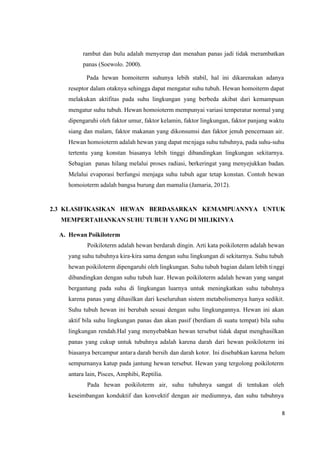 8
rambut dan bulu adalah menyerap dan menahan panas jadi tidak merambatkan
panas (Soewolo. 2000).
Pada hewan homoiterm suhunya lebih stabil, hal ini dikarenakan adanya
reseptor dalam otaknya sehingga dapat mengatur suhu tubuh. Hewan homoiterm dapat
melakukan aktifitas pada suhu lingkungan yang berbeda akibat dari kemampuan
mengatur suhu tubuh. Hewan homoioterm mempunyai variasi temperatur normal yang
dipengaruhi oleh faktor umur, faktor kelamin, faktor lingkungan, faktor panjang waktu
siang dan malam, faktor makanan yang dikonsumsi dan faktor jenuh pencernaan air.
Hewan homoioterm adalah hewan yang dapat menjaga suhu tubuhnya, pada suhu-suhu
tertentu yang konstan biasanya lebih tinggi dibandingkan lingkungan sekitarnya.
Sebagian panas hilang melalui proses radiasi, berkeringat yang menyejukkan badan.
Melalui evaporasi berfungsi menjaga suhu tubuh agar tetap konstan. Contoh hewan
homoioterm adalah bangsa burung dan mamalia (Jamaria, 2012).
2.3 KLASIFIKASIKAN HEWAN BERDASARKAN KEMAMPUANNYA UNTUK
MEMPERTAHANKAN SUHU TUBUH YANG DI MILIKINYA
A. Hewan Poikiloterm
Poikiloterm adalah hewan berdarah dingin. Arti kata poikiloterm adalah hewan
yang suhu tubuhnya kira-kira sama dengan suhu lingkungan di sekitarnya. Suhu tubuh
hewan poikiloterm dipengaruhi oleh lingkungan. Suhu tubuh bagian dalam lebih tinggi
dibandingkan dengan suhu tubuh luar. Hewan poikiloterm adalah hewan yang sangat
bergantung pada suhu di lingkungan luarnya untuk meningkatkan suhu tubuhnya
karena panas yang dihasilkan dari keseluruhan sistem metabolismenya hanya sedikit.
Suhu tubuh hewan ini berubah sesuai dengan suhu lingkungannya. Hewan ini akan
aktif bila suhu lingkungan panas dan akan pasif (berdiam di suatu tempat) bila suhu
lingkungan rendah.Hal yang menyebabkan hewan tersebut tidak dapat menghasilkan
panas yang cukup untuk tubuhnya adalah karena darah dari hewan poikiloterm ini
biasanya bercampur antara darah bersih dan darah kotor. Ini disebabkan karena belum
sempurnanya katup pada jantung hewan tersebut. Hewan yang tergolong poikiloterm
antara lain, Pisces, Amphibi, Reptilia.
Pada hewan poikiloterm air, suhu tubuhnya sangat di tentukan oleh
keseimbangan konduktif dan konvektif dengan air mediumnya, dan suhu tubuhnya
 