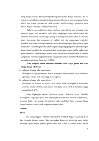 9
mirip dengan suhu air. Hewan memproduksi panas internal dengan metabolik, dan ini
mungkin meningkatkan suhu tubuh diatas suhu air. Namun air menyerap panas begitu
efektif dan hewan poikilotermik tidak memiliki insulin sehingga perbedaan suhu
hewan dengan air sangat kecil(Soewolo,2000).
Pada hewan poikiloterm darat, misalnya katak, keong, dan serangga, suhu
tubuhnya dapat lebih mendekati suhu udara lingkungan. Input radiasi panas dari
matahari atau sumber lain misalnya, mungkin meningkatkan suhu tubuh di atas suhu
udara lingkungan, dan penguapan air melalui kulit dan organ-organ respiratori
menekan suhu tubuh beberapa derajat di bawah suhu lingkungan. Hewan darat dapat
memelihara keseimbangan suhu tubuh dengan mengurangi penguapan dan kehilangan
panas lewat konduksi dan memaksimalkan penambahan panas melalui radiasi dan
panas metabolik. Pada dasarnya sumber panas internal dan eksternal dapat di lakukan
dengan cara simultan, tetapi nampaknya penggunaan sumber eksternal lebih ekonomis
daripada metabolisme (Soewolo,332:2000).
Cara adaptasi hewan ektoterm terhadap suhu sangat panas dan suhu
sangat dingin (ekstrem)
1. Adaptasi terhadap suhu sangat panas
Meningkatkan laju pendinginan dengan penguapan dan mengubah organ metabolik
agar dapat bekerja pada suhu tinggi (hewan gurun)
2. Adaptasi terhadap suhu sangat dingin
Menambah zat terlarut ke dalam cairan tubuh untuk meningkatkan konsentrasi
osmotik, misalnya fruktosa dan gliserol (titik beku cairan tubuh di turunkan hingga
suhu di bawah 0°).
Dalam lingkungan akuatik, pelepasan panas dilakukan secara konveksi,
misalnya bila lingkungan panas ikan berenang ke dasar perairan atau bawah pepohonan,
evaporasi katak yaitu dengan bersembunyi pada bongkahan batu, evaporasi buaya
dengan membuka mulut untuk menguapkan panas tubuh.
Contoh:
Pisces
Ikan adalah anggota vertebrata poikilotermik (berdarah dingin) yang hidup di air
dan bernapas dengan insang. Ikan merupakan kelompok vertebrata yang paling
beraneka ragam dengan jumlah spesies lebih dari 27,000 di seluruh dunia. Secara
 
