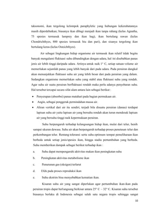 10
taksonomi, ikan tergolong kelompok paraphyletic yang hubungan kekerabatannya
masih diperdebatkan; biasanya ikan dibagi menjadi ikan tanpa rahang (kelas Agnatha,
75 spesies termasuk lamprey dan ikan hag), ikan bertulang rawan (kelas
Chondrichthyes, 800 spesies termasuk hiu dan pari), dan sisanya tergolong ikan
bertulang keras (kelas Osteichthyes).
Air sebagai lingkungan hidup organisme air termasuk ikan relatif tidak begitu
banyak mengalami fluktuasi suhu dibandingkan dengan udara, hal ini disebabkan panas
jenis air lebih tinggi daripada udara. Artinya untuk naik 1° C, setiap satuan volume air
memerlukan sejumlah panas yang lebih banyak dari pada udara. Pada perairan dangkal
akan menunjukkan fluktuasi suhu air yang lebih besar dari pada perairan yang dalam.
Sedangkan organisme memerlukan suhu yang stabil atau fluktuasi suhu yang rendah.
Agar suhu air suatu perairan berfluktuasi rendah maka perlu adanya penyebaran suhu.
Hal tersebut tercapai secara sifat alam antara lain sebagai berikut :
 Penyerapan (absorbsi) panas matahari pada bagian permukaan air.
 Angin, sebagai penggerak permindahan massa air.
 Aliran vertikal dari air itu sendiri, terjadi bila disuatu perairan (danau) terdapat
lapisan suhu air yaitu lapisan air yang bersuhu rendah akan turun mendesak lapisan
air yang bersuhu tinggi naik kepermukaan perairan.
Suhu berpengaruh terhadap kelangsungan hidup ikan, mulai dari telur, benih
sampai ukuran dewasa. Suhu air akan berpengaruh terhadap proses penetasan telur dan
perkembangan telur. Rentang toleransi serta suhu optimum tempat pemeliharaan ikan
berbeda untuk setiap jenis/spesies ikan, hingga stadia pertumbuhan yang berbeda.
Suhu memberikan dampak sebagai berikut terhadap ikan :
a. Suhu dapat mempengaruhi aktivitas makan ikan peningkatan suhu
b. Peningkatan aktivitas metabolisme ikan
c. Penurunan gas (oksigen) terlarut
d. Efek pada proses reproduksi ikan
e. Suhu ekstrim bisa menyebabkan kematian ikan.
Kisaran suhu air yang sangat diperlukan agar pertumbuhan ikan-ikan pada
perairan tropis dapat berlangsung berkisar antara 25° C – 32° C. Kisaran suhu tersebut
biasanya berlaku di Indonesia sebagai salah satu negara tropis sehingga sangat
 