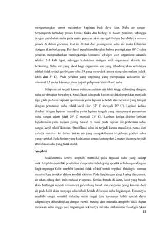 11
menguntungkan untuk melakukan kegiatan budi daya ikan. Suhu air sangat
berpengaruh terhadap proses kimia, fisika dan biologi di dalam perairan, sehingga
dengan perubahan suhu pada suatu perairan akan mengakibatkan berubahnya semua
proses di dalam perairan. Hal ini dilihat dari peningkatan suhu air maka kelarutan
oksigen akan berkurang. Dari hasil penelitian diketahui bahwa peningkatan 10° C suhu
perairan mengakibatkan meningkatnya konsumsi oksigen oleh organisme akuatik
sekitar 2–3 kali lipat, sehingga kebutuhan oksigen oleh organisme akuatik itu
berkurang. Suhu air yang ideal bagi organisme air yang dibudidayakan sebaiknya
adalah tidak terjadi perbedaan suhu 58 yang mencolok antara siang dan malam (tidak
lebih dari 5° C). Pada perairan yang tergenang yang mempunyai kedalaman air
minimal 1,5 meter biasanya akan terjadi pelapisan (stratifikasi) suhu.
Pelapisan ini terjadi karena suhu permukaan air lebih tinggi dibanding dengan
suhu air dibagian bawahnya. Stratifikasi suhu pada kolom air dikelompokkan menjadi
tiga yaitu pertama lapisan epilimnion yaitu lapisan sebelah atas perairan yang hangat
dengan penurunan suhu relatif kecil (dari 32° C menjadi 28° C). Lapisan kedua
disebut dengan lapisan termoklin yaitu lapisan tengah yang mempunyai penurunan
suhu sangat tajam (dari 28° C menjadi 21° C). Lapisan ketiga disebut lapisan
hipolimnion yaitu lapisan paling bawah di mana pada lapisan ini perbedaan suhu
sangat kecil relatif konstan. Stratifikasi suhu ini terjadi karena masuknya panas dari
cahaya matahari ke dalam kolom air yang mengakibatkan terjadinya gradien suhu
yang vertikal. Pada kolam yang kedalaman airnya kurang dari 2 meter biasanya terjadi
stratifikasi suhu yang tidak stabil.
Amphibi
Poikilotermis seperti amphibi memiliki pola regulasi suhu yang cukup
unik.Amphibi memiliki perubahan temperatur tubuh yang spesifik sehubungan dengan
lingkungannya.Kulit amphibi kendati tidak efektif untuk regulasi fisiologis, namun
memberikan proteksi dalam kondisi ekstrim. Pada lingkungan yang kering dan panas,
air akan hilang dari kulit melalui evaporasi. Ketika berada di darat, kulit yang basah
akan berfungsi seperti termometer gelembung basah dan evaporasi yang konstan dari
air pada kulit akan menjaga suhu tubuh berada di bawah suhu lingkungan. Umumnya
amphibi sangat sensitif terhadap suhu tinggi dan karenanya lebih rendah daya
adaptasinya dibandingkan dengan reptil, burung dan mamalia.Amphibi tidak dapat
melawan suhu tinggi dari lingkungan sekitarnya melalui mekanisme fisiologis.Akan
 