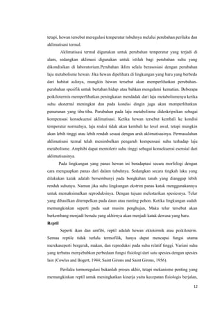 12
tetapi, hewan tersebut meregulasi temperatur tubuhnya melalui perubahan perilaku dan
aklimatisasi termal.
Aklimatisasi termal digunakan untuk perubahan temperatur yang terjadi di
alam, sedangkan aklimasi digunakan untuk istilah bagi perubahan suhu yang
dikondisikan di laboratorium.Perubahan iklim selalu berasosiasi dengan perubahan
laju metabolisme hewan. Jika hewan dipelihara di lingkungan yang baru yang berbeda
dari habitat aslinya, mungkin hewan tersebut akan memperlihatkan perubahan-
perubahan spesifik untuk bertahan hidup atau bahkan mengalami kematian. Beberapa
poikilotermis memperlihatkan peningkatan mendadak dari laju metabolismenya ketika
suhu eksternal meningkat dan pada kondisi dingin juga akan memperlihatkan
penurunan yang tiba-tiba. Perubahan pada laju metabolisme dideskripsikan sebagai
kompensasi konsekuensi aklimatisasi. Ketika hewan tersebut kembali ke kondisi
temperatur normalnya, laju reaksi tidak akan kembali ke level awal, tetapi mungkin
akan lebih tinggi atau lebih rendah sesuai dengan arah aklimatisasinya. Permasalahan
aklimatisasi termal telah menimbulkan pengaruh kompensasi suhu terhadap laju
metabolisme. Amphibi dapat mentolerir suhu tinggi sebagai konsekuensi esensial dari
aklimatisasinya.
Pada lingkungan yang panas hewan ini beradaptasi secara morfologi dengan
cara menguapkan panas dari dalam tubuhnya. Sedangkan secara tingkah laku yang
dilakukan katak adalah bersembunyi pada bongkahan tanah yang dianggap lebih
rendah suhunya. Namun jika suhu lingkungan ekstrim panas katak menggunakannya
untuk memaksimalkan reproduksinya. Dengan tujuan melestarikan spesiesnya. Telur
yang dihasilkan ditempelkan pada daun atau ranting pohon. Ketika lingkungan sudah
memungkinkan seperti pada saat musim penghujan, Maka telur tersebut akan
berkembang menjadi berudu yang akhirnya akan menjadi katak dewasa yang baru.
Reptil
Seperti ikan dan amfibi, reptil adalah hewan ektotermik atau poikiloterm.
Semua reptile tidak terlalu termofilik, hanya dapat mencapai fungsi utama
merekaseperti bergerak, makan, dan reproduksi pada suhu relatif tinggi. Variasi suhu
yang terbatas menyebabkan perbedaan fungsi fisiologi dari satu spesies dengan spesies
lain (Cowles and Bogert, 1944; Saint Girons and Saint Girons, 1956).
Perilaku termoregulasi bukanlah proses akhir, tetapi mekanisme penting yang
memungkinkan reptil untuk meningkatkan kinerja yaitu kecepatan fisiologis berjalan,
 