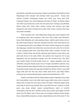 13
pertumbuhan, reproduksi dan pencernaan, dengan memanfaatkan pola distribusi termal
dilingkungan untuk mencapai suhu fisiologis tubuh yang optimal. Konsep suhu
optimum fisiologis berhubungan dengan suhu tubuh yang sering reptil pilih,
mengingat berbagai zona termal lingkungan dari panas ke dingin. Ini dikenal sebagai
suhu tubuh yang disukai atau eccritic dan suhu pada proses fisiologis yang dikatakan
bekerja paling baik. Selain faktor ekologi, rentang suhu optimum juga dapat
dipengaruhi oleh kondisi fisiologis hewan pada waktu tertentu, misalnya pencernaan
atau kondisi reproduksi.
Suhu mematikan sulit untuk didefinisikan dengan tepat, karena tingkatan suhu
ini tergantung pada waktu pemaparan. Suhu kritis lebih mudah untuk ditentukan,
karena lebih dibutuhkan dari sudut pandang ekologi. Apabila reptile terkena suhu ini
dan tidak mampu bergerak, maka akan mengalami kematian. Suhu tubuh reptil di satu
sisi bergantung pada kalori yang didapat oleh radiasi matahari langsung atau terpapar
dari lingkungan, konduksi dari substrat dan secara konveksi dari udara. Di sisi lain hal
ini juga tergantung pada kalori yang hilang akibat radiasi, konduksi, konveksi dan
evaporasi. Jumlah energi yang diserap tergantung pada spektrum energi radiasi yang
jatuh pada hewan ini dan pada refleksi atau pantulan dari integumen, hal ini juga
dipengaruhi oleh luas permukaan terekspos serta oleh orientasi hewan. Dua faktor
yang terakhir berada di bawah kendali hewan ini, dengan mengubah warna atau
reflektifitas integumen banyak spesies hewan ini dapat memodifikasi spektrum serap.
Tingkat pertukaran panas dengan konduksi jelas tergantung padaluas permukaan yang
bersentuhan dengan substrat dan juga pada konduktivitas substrat tertentu, yang relatif
tinggi untuk pasir dan batu tapi cukup rendah untuk hewan yang hidup dihutan
misalnyadi mana substrat ditutupi dengan sampah (Joly danSaintGirons, 1975).
Reptile yang hidup di daerah lembab dengan gradient lingkungan yang sangat
kecil menyebabkan variasi suhu tubuh reptile sangat sedikit antara suhu di siang hari
dengan suhu di malam hari yaitu hanya sekitar 20°sampai 25.Berbeda dengan reptile
yang hidup di daerah yang memiliki iklim yang lebih bervariasi, terutama di daerah
gurun yang jarang terdapat vegetasi penutup.Biasanya reptile ini memiliki
termoregulasi yang luar biasa. Misalnya contoh spesies reptile yang tinggal di daerah
gurun yaitu The Sahara viper Cerastes akan cara mengubur tubuhnya di pasir dengan
hanya memperlihatkan kepalanya, mampu mempertahankan suhu tubuh antara 32° dan
 