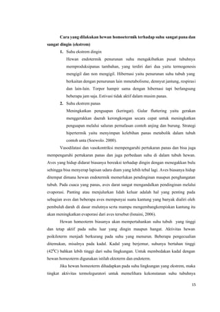 15
Cara yang dilakukan hewan homoetermik terhadap suhu sangat pana dan
sangat dingin (ekstrem)
1. Suhu ekstrem dingin
Hewan endotermik penurunan suhu mengakibatkan pusat tubuhnya
memproduksipanas tambahan, yang terdiri dari dua yaitu termogenesis
mengigil dan non mengigil. Hibernasi yaitu penurunan suhu tubuh yang
berkaitan dengan penurunan lain mmetabolisme, dennyut jantung, respirasi
dan lain-lain. Torpor hampir sama dengan hibernasi tapi berlangsung
beberapa jam saja. Estivasi tidak aktif dalam musim panas.
2. Suhu ekstrem panas
Meningkatkan penguapan (keringat). Gular fluttering yaitu gerakan
menggerakkan daerah kerongkongan secara cepat untuk meningkatkan
penguapan melalui saluran pernafasan contoh anjing dan burung. Strategi
hipertermik yaitu menyimpan kelebihan panas metabolik dalam tubuh
contoh unta (Soewolo. 2000).
Vasodilatasi dan vasokontriksi mempengaruhi pertukaran panas dan bisa juga
mempengaruhi pertukaran panas dan juga perbedaan suhu di dalam tubuh hewan.
Aves yang hidup didarat biasanya bereaksi terhadap dingin dengan menegakkan bulu
sehingga bisa menyerap lapisan udara diam yang lebih tebal lagi. Aves biasanya hidup
ditempat dimana hewan endotermik memerlukan pendinginan maupun penghangatan
tubuh. Pada cuaca yang panas, aves darat sangat mengandalkan pendinginan melalui
evaporasi. Panting atau menjulurkan lidah keluar adalah hal yang penting pada
sebagian aves dan beberapa aves mempunyai suatu kantung yang banyak dialiri oleh
pembuluh darah di dasar mulutnya serta mampu mengembangkempiskan kantung itu
akan meningkatkan evaporasi dari aves tersebut (Isnaini, 2006).
Hewan homeoterm biasanya akan mempertahankan suhu tubuh yang tinggi
dan tetap aktif pada suhu luar yang dingin maupun hangat. Aktivitas hewan
poikiloterm menjadi berkurang pada suhu yang menurun. Beberapa pengecualian
ditemukan, misalnya pada kadal. Kadal yang berjemur, suhunya bertahan tinggi
(420
C) bahkan lebih tinggi dari suhu lingkungan. Untuk membedakan kadal dengan
hewan homeoterm digunakan istilah ektoterm dan endoterm.
Jika hewan homeoterm dihadapkan pada suhu lingkungan yang ekstrem, maka
tingkat aktivitas termoleguratori untuk memelihara kekonstanan suhu tubuhnya
 