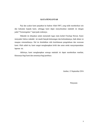 ii
ii
KATA PENGANTAR
KATA PENGANTAR
Puji dan syukur kami panjatkan ke hadirat Allah SWT, yang telah memberikan izin
Puji dan syukur kami panjatkan ke hadirat Allah SWT, yang telah memberikan izin
dan kekuatan kepada kami, sehingga kami dapat menyelesaikan makalah ini dengan
dan kekuatan kepada kami, sehingga kami dapat menyelesaikan makalah ini dengan
judul
judul “
“Termoregulasi
Termoregulasi ” tepat pada waktunya.
” tepat pada waktunya.
Makalah ini ditujukan untuk memenuhi tugas mata kuliah Fisiologi Hewan. Kami
Makalah ini ditujukan untuk memenuhi tugas mata kuliah Fisiologi Hewan. Kami
menyadari bahwa maka
menyadari bahwa makalah
lah ini masih banyak
ini masih banyak kekurangan dan
kekurangan dan kelemahannya, baik
kelemahannya, baik dalam isi
dalam isi
maupun sistematikanya. Hal ini disebabkan oleh keterbatasan pengetahuan dan wawasan
maupun sistematikanya. Hal ini disebabkan oleh keterbatasan pengetahuan dan wawasan
kami. Oleh sebab itu, kami sangat mengharapkan kritik dan saran untuk menyempurnakan
kami. Oleh sebab itu, kami sangat mengharapkan kritik dan saran untuk menyempurnakan
laporan ini.
laporan ini.
Akhirnya, kami mengharapkan semoga makalah ini dapat memberikan manfaat,
Akhirnya, kami mengharapkan semoga makalah ini dapat memberikan manfaat,
khususnya bagi kami dan umumnya bagi pembaca.
khususnya bagi kami dan umumnya bagi pembaca.
Jember, 13 September 2016
Jember, 13 September 2016
Penyusun
Penyusun
 