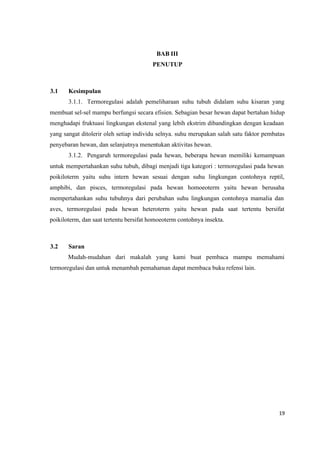 19
BAB III
PENUTUP
3.1 Kesimpulan
3.1.1. Termoregulasi adalah pemeliharaan suhu tubuh didalam suhu kisaran yang
membuat sel-sel mampu berfungsi secara efisien. Sebagian besar hewan dapat bertahan hidup
menghadapi fruktuasi lingkungan ekstenal yang lebih ekstrim dibandingkan dengan keadaan
yang sangat ditolerir oleh setiap individu selnya. suhu merupakan salah satu faktor pembatas
penyebaran hewan, dan selanjutnya menentukan aktivitas hewan.
3.1.2. Pengaruh termoregulasi pada hewan, beberapa hewan memiliki kemampuan
untuk mempertahankan suhu tubuh, dibagi menjadi tiga kategori : termoregulasi pada hewan
poikiloterm yaitu suhu intern hewan sesuai dengan suhu lingkungan contohnya reptil,
amphibi, dan pisces, termoregulasi pada hewan homoeoterm yaitu hewan berusaha
mempertahankan suhu tubuhnya dari perubahan suhu lingkungan contohnya mamalia dan
aves, termoregulasi pada hewan heteroterm yaitu hewan pada saat tertentu bersifat
poikiloterm, dan saat tertentu bersifat homoeoterm contohnya insekta.
3.2 Saran
Mudah-mudahan dari makalah yang kami buat pembaca mampu memahami
termoregulasi dan untuk menambah pemahaman dapat membaca buku refensi lain.
 