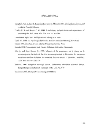 20
DAFTAR PUSTAKA
Campbell, Neil A., Jane B. Reece dan Lawrence G. Mitchell. 2004. Biologi Edisi Kelima Jilid
3.Jakarta: Penerbit Erlangga
Cowles, R. B., and Bogert, C. M., 1944: A preliminary study of the thermal requirements of
desert Reptiles. Bull. Amer. Mus. Nat. Hist. 83: 261-296
Dharmawan, Agus. 2005. Ekologi Hewan. Malang: UM Press
Duke, NH. 1985.The Physiology of Domestic Animal.Comstock Publishing. New York
Isnaini. 2006. Fisiologi Hewan. Jakarta : Universitas Terbuka Press
Jamaria. 2012.Termoregulasi pada Hewan. Makassar: Universitas Hasanuddin
Joly, J., and Saint Girons, H., 1975: Influence de la température sur la vitesse de la
spermatogenèse, la durée de l'activité spermatogenétique et l'évolution des caractères
sexuels secondaires du Lézard des murailles, Lacerta muralis L. (Reptilia, Lacertidae).
Arch. Anat. micr. 64: 317-336
Soewolo. 2000. Pengantar Fisiologi Hewan. Departemen Pendidikan Nasional: Proyek
Pengembangan Guru Sekolah Menengah IBRD Loan No.3979
Sukarsono. 2009. Ekologi Hewan. Malang: UMM Press
 