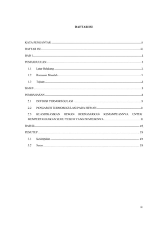 iii
DAFTAR ISI
KATA PENGANTAR .............................................................................................................................ii
DAFTAR ISI...........................................................................................................................................iii
BAB 1.......................................................................................................................................................1
PENDAHULUAN ....................................................................................................................................1
1.1 Latar Belakang .........................................................................................................................1
1.2 Rumusan Masalah ....................................................................................................................1
1.3 Tujuan ......................................................................................................................................2
BAB II......................................................................................................................................................3
PEMBAHASAN ......................................................................................................................................3
2.1 DEFINISI TERMOREGULASI ..............................................................................................3
2.2 PENGARUH TERMOREGULASI PADA HEWAN..............................................................3
2.3 KLASIFIKASIKAN HEWAN BERDASARKAN KEMAMPUANNYA UNTUK
MEMPERTAHANKAN SUHU TUBUH YANG DI MILIKINYA....................................................8
BAB III.................................................................................................................................................. 19
PENUTUP............................................................................................................................................. 19
3.1 Kesimpulan ........................................................................................................................... 19
3.2 Saran...................................................................................................................................... 19
 