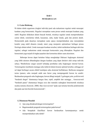 1
BAB 1
PENDAHULUAN
1.1 Latar Belakang
Di dalam tubuh organisme (tingkat individu) pasti ada mekanisme regulasi untuk mencapai
keadaan yang homeostatic. Regulasi merupakan suatu proses untuk mencapai keadaan yang
stabil. Regulasi dilakukan dalam banyak bentuk, misalnya regulasi untuk mempertahankan
cairan tubuh, osmolaritas tubuh, keasaman, suhu, kadar lemak, gula dan protein darah.
Homeostatik pada dasarnya merupakan suatu upaya mempertahankan atau menciptakan
kondisi yang stabil dinamis (steady state) yang menjamin optimalisasi berbagai proses
fisiologis dalam tubuh. Untuk mencapai keadaan tersebut, tubuh melakukan berbagai aktivitas
regulasi, sebagai mekanisme untuk mencapai homeostatis yang diharapkan. Regulasi dan
homeostatis juga terjadi di tingkat populasi dan komunitas dalam suatu ekosistem.
Beberapa hewan dapat bertahan hidup menghadapi fluktuasi lingkungan eksternal
yang lebih ekstrem dibandingkan dengan keadaan yang dapat ditolerir oleh setiap individu
selnya. Metabolisme sangat sensitif terhadap perubahan suhu lingkungan internal hewan.
Termoregulasi membantu menjaga suhu tubuh di dalam kisaran optimal tersebut, sehingga sel
sel dapat berfungsi secara efektif meskipun suhu eksternal berfluktuasi. Berbicara mengenai
termo (panas), suhu menjadi salah satu factor yang mempengaruhi hewan itu sendiri.
Berdasarkan pengaruh suhu lingkungan, hewan dibagi menjadi 3 golongan yaitu poikilotermik
“berdarah dingin” diantaranya bangsa ikan, reptil, amphibi dan serangga , homoiotermik
“berdarah panas” diantaranya bangsa aves dan mamalia sedangkan heterotermik misalnya
insekta tertentu (Soewolo. 2000). Dan heterotermik “pada saat tertentu bersifat poikilotermik
dan pada saat lain bersifat homoiotermik”.
1.2 Rumusan Masalah
 Apa yang dimaksud dengan termoregulasi?
 Bagaimanakah pengaruh termoregulasi pada hewan?
 Ada berapakah klasifikasi hewan berdasarkan kemampuannya untuk
mempertahankan suhu tubuh?
 